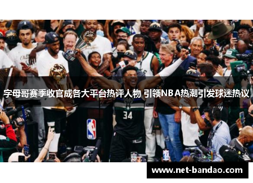 字母哥赛季收官成各大平台热评人物 引领NBA热潮引发球迷热议
