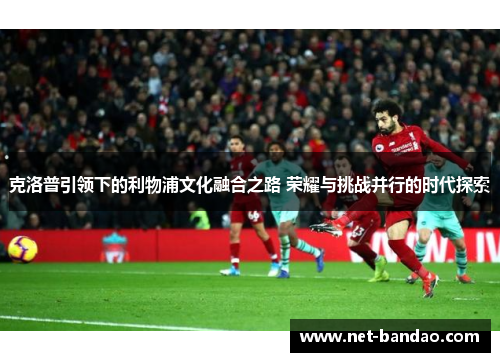 克洛普引领下的利物浦文化融合之路 荣耀与挑战并行的时代探索
