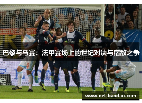 巴黎与马赛：法甲赛场上的世纪对决与宿敌之争