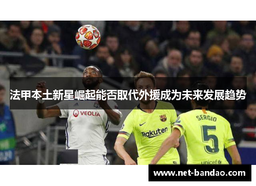 法甲本土新星崛起能否取代外援成为未来发展趋势