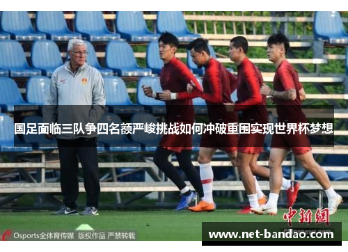 国足面临三队争四名额严峻挑战如何冲破重围实现世界杯梦想