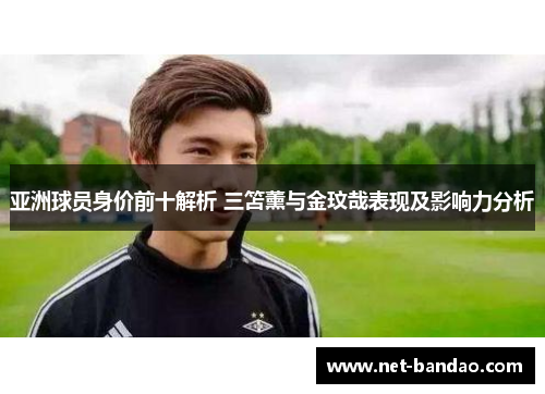 亚洲球员身价前十解析 三笘薰与金玟哉表现及影响力分析