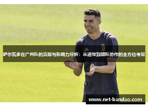 萨尔瓦多在广州队的贡献与影响力分析：从进攻到团队协作的全方位考量