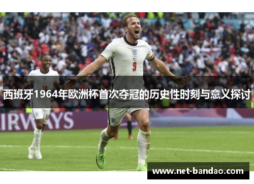西班牙1964年欧洲杯首次夺冠的历史性时刻与意义探讨