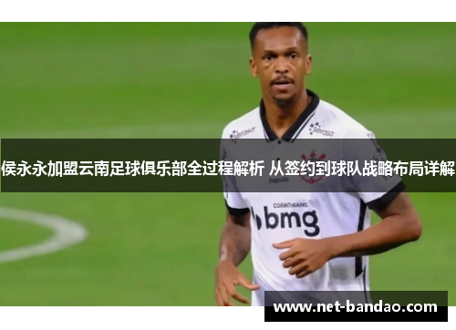 侯永永加盟云南足球俱乐部全过程解析 从签约到球队战略布局详解