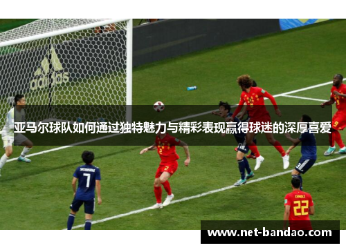 亚马尔球队如何通过独特魅力与精彩表现赢得球迷的深厚喜爱