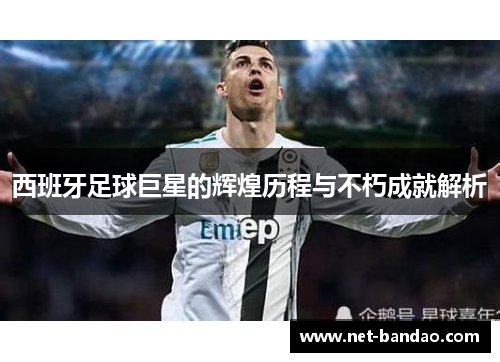 西班牙足球巨星的辉煌历程与不朽成就解析
