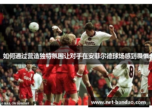 如何通过营造独特氛围让对手在安菲尔德球场感到畏惧