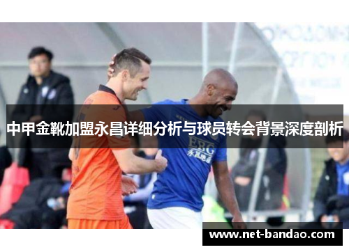 中甲金靴加盟永昌详细分析与球员转会背景深度剖析